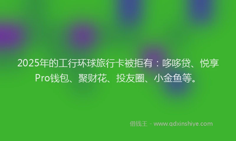 2025年的工行环球旅行卡被拒有：哆哆贷、悦享Pro钱包、聚财花、投友圈、小金鱼等。