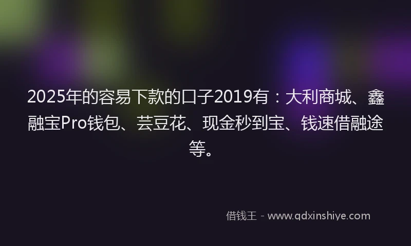 2025年的容易下款的口子2019有：大利商城、鑫融宝Pro钱包、芸豆花、现金秒到宝、钱速借融途等。