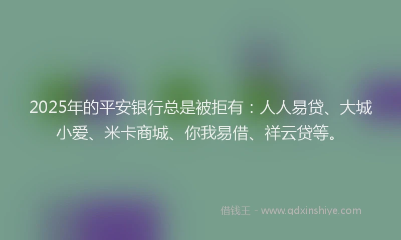 2025年的平安银行总是被拒有：人人易贷、大城小爱、米卡商城、你我易借、祥云贷等。