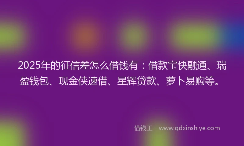 2025年的征信差怎么借钱有：借款宝快融通、瑞盈钱包、现金侠速借、星辉贷款、萝卜易购等。