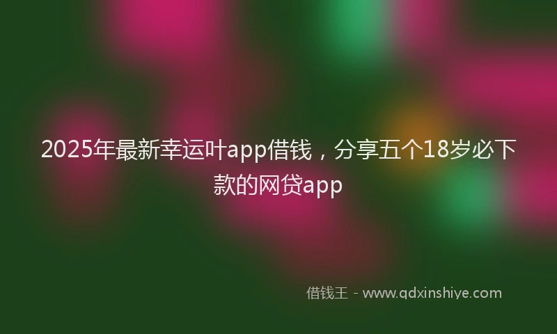 2025年最新幸运叶app借钱，分享五个18岁必下款的网贷app