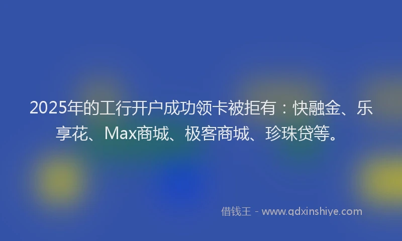 2025年的工行开户成功领卡被拒有：快融金、乐享花、Max商城、极客商城、珍珠贷等。