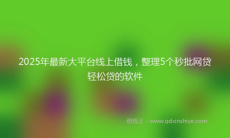 2025年最新大平台线上借钱，整理5个秒批网贷轻松贷的软件