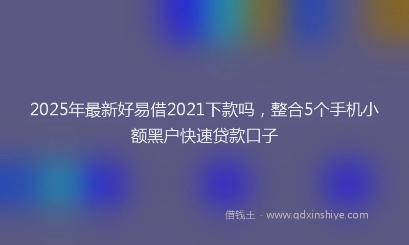 2025年最新好易借2021下款吗，整合5个手机小额黑户快速贷款口子
