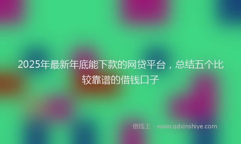 2025年最新年底能下款的网贷平台，总结五个比较靠谱的借钱口子