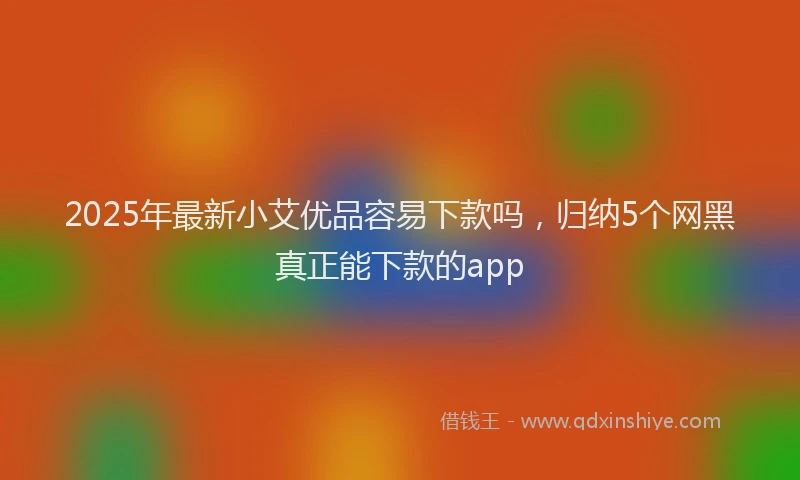 2025年最新小艾优品容易下款吗，归纳5个网黑真正能下款的app