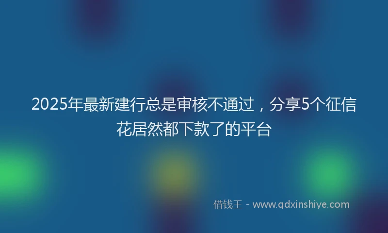 2025年最新建行总是审核不通过，分享5个征信花居然都下款了的平台