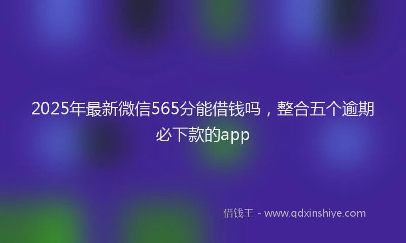 2025年最新微信565分能借钱吗，整合五个逾期必下款的app