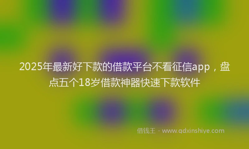 2025年最新好下款的借款平台不看征信app，盘点五个18岁借款神器快速下款软件