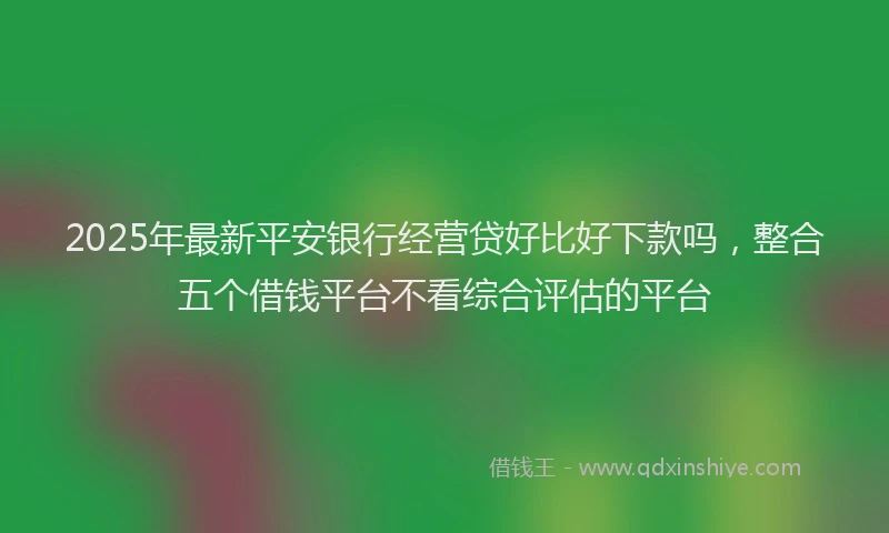 2025年最新平安银行经营贷好比好下款吗，整合五个借钱平台不看综合评估的平台