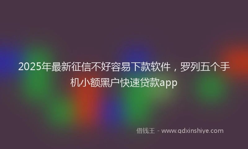 2025年最新征信不好容易下款软件，罗列五个手机小额黑户快速贷款app