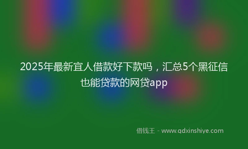 2025年最新宜人借款好下款吗，汇总5个黑征信也能贷款的网贷app