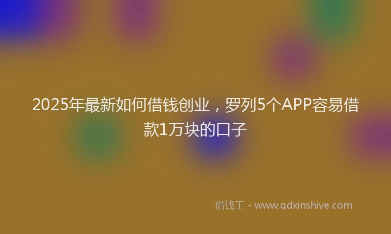 2025年最新如何借钱创业，罗列5个APP容易借款1万块的口子