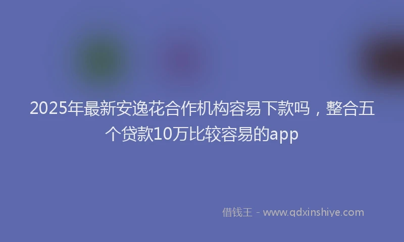 2025年最新安逸花合作机构容易下款吗，整合五个贷款10万比较容易的app