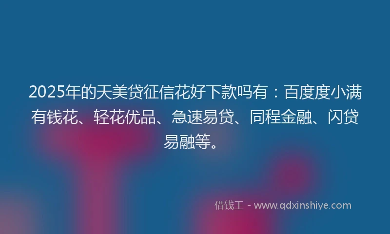 2025年的天美贷征信花好下款吗有：百度度小满有钱花、轻花优品、急速易贷、同程金融、闪贷易融等。