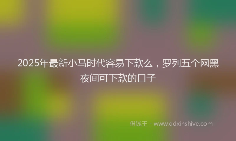 2025年最新小马时代容易下款么，罗列五个网黑夜间可下款的口子