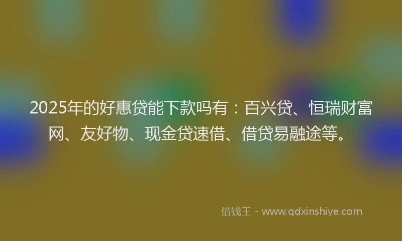 2025年的好惠贷能下款吗有：百兴贷、恒瑞财富网、友好物、现金贷速借、借贷易融途等。