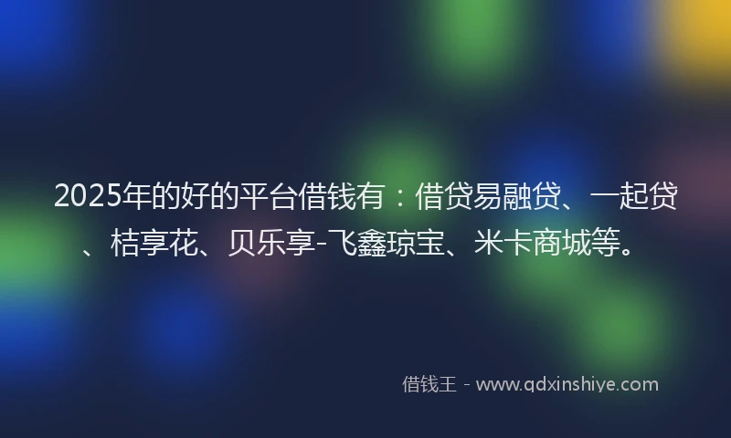 2025年的好的平台借钱有：借贷易融贷、一起贷、桔享花、贝乐享-飞鑫琼宝、米卡商城等。