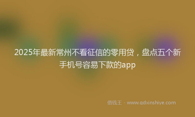 2025年最新常州不看征信的零用贷，盘点五个新手机号容易下款的app