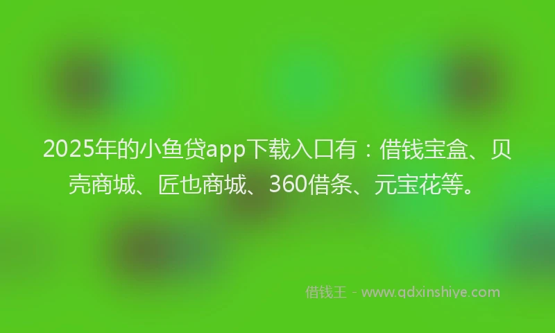 2025年的小鱼贷app下载入口有：借钱宝盒、贝壳商城、匠也商城、360借条、元宝花等。