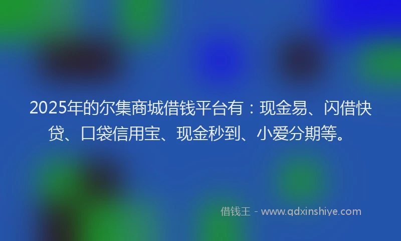 2025年的尔集商城借钱平台有：现金易、闪借快贷、口袋信用宝、现金秒到、小爱分期等。