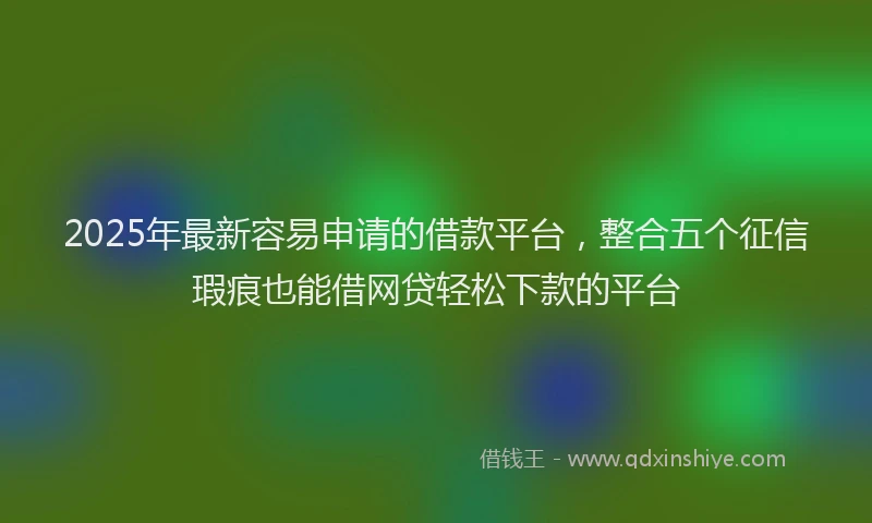 2025年最新容易申请的借款平台，整合五个征信瑕疵也能借网贷轻松下款的平台