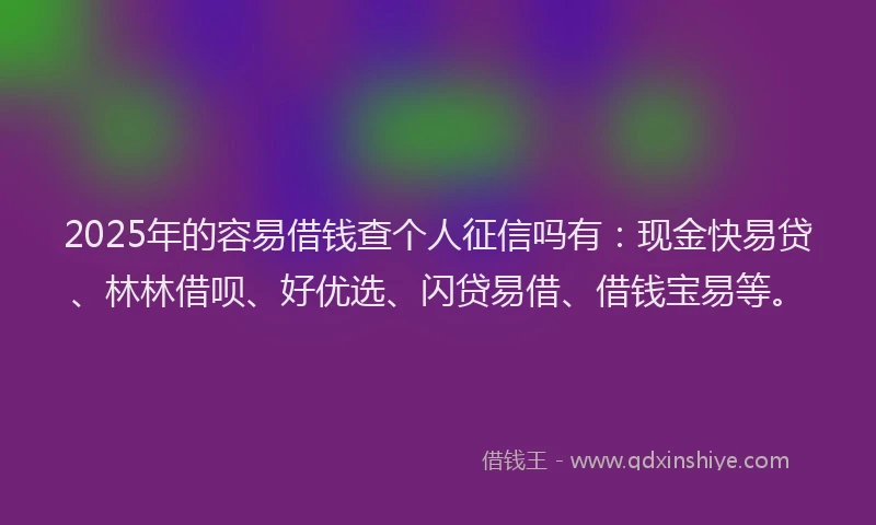 2025年的容易借钱查个人征信吗有：现金快易贷、林林借呗、好优选、闪贷易借、借钱宝易等。