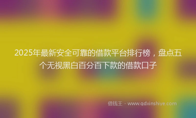 2025年最新安全可靠的借款平台排行榜，盘点五个无视黑白百分百下款的借款口子