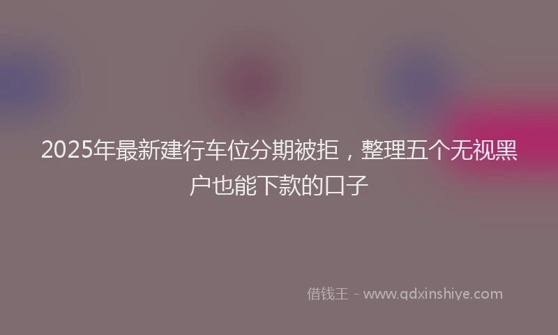2025年最新建行车位分期被拒，整理五个无视黑户也能下款的口子