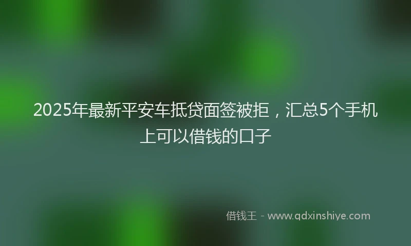 2025年最新平安车抵贷面签被拒，汇总5个手机上可以借钱的口子