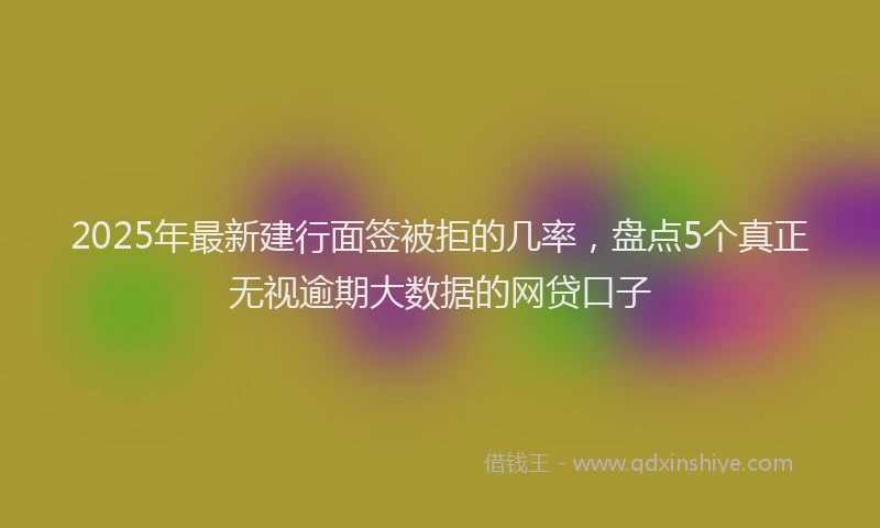 2025年最新建行面签被拒的几率，盘点5个真正无视逾期大数据的网贷口子