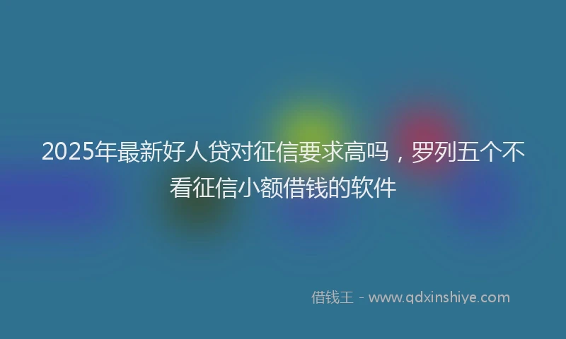 2025年最新好人贷对征信要求高吗，罗列五个不看征信小额借钱的软件
