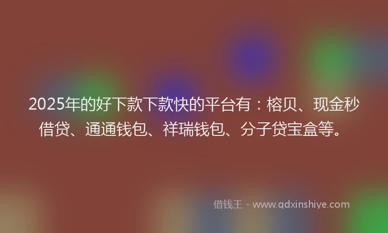 2025年的好下款下款快的平台有：榕贝、现金秒借贷、通通钱包、祥瑞钱包、分子贷宝盒等。