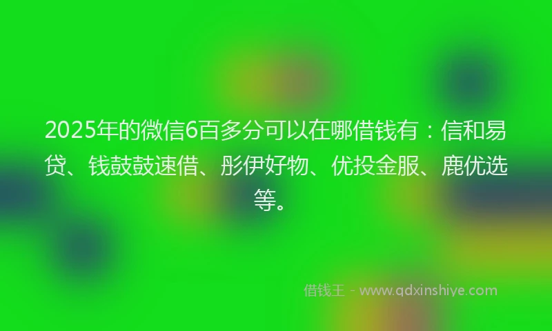 2025年的微信6百多分可以在哪借钱有：信和易贷、钱鼓鼓速借、彤伊好物、优投金服、鹿优选等。