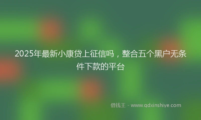 2025年最新小康贷上征信吗，整合五个黑户无条件下款的平台