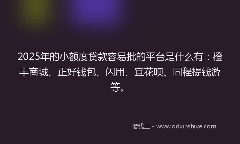 2025年的小额度贷款容易批的平台是什么有：橙丰商城、正好钱包、闪用、宜花呗、同程提钱游等。