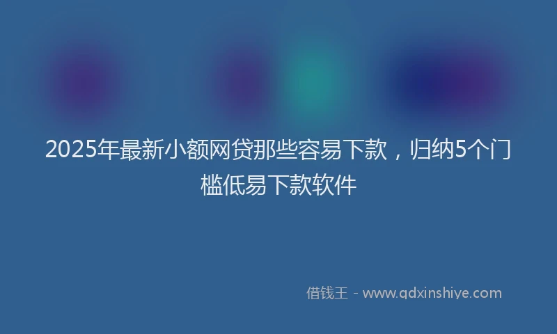 2025年最新小额网贷那些容易下款，归纳5个门槛低易下款软件