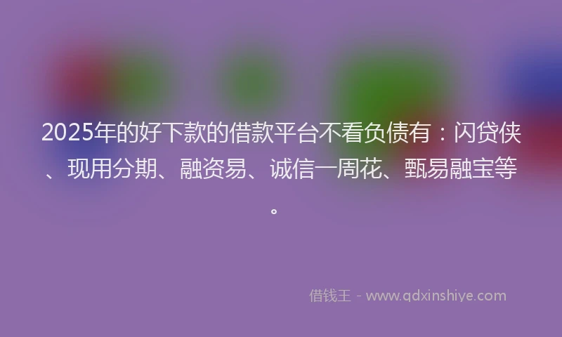 2025年的好下款的借款平台不看负债有：闪贷侠、现用分期、融资易、诚信一周花、甄易融宝等。