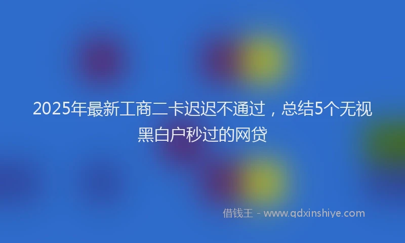 2025年最新工商二卡迟迟不通过，总结5个无视黑白户秒过的网贷