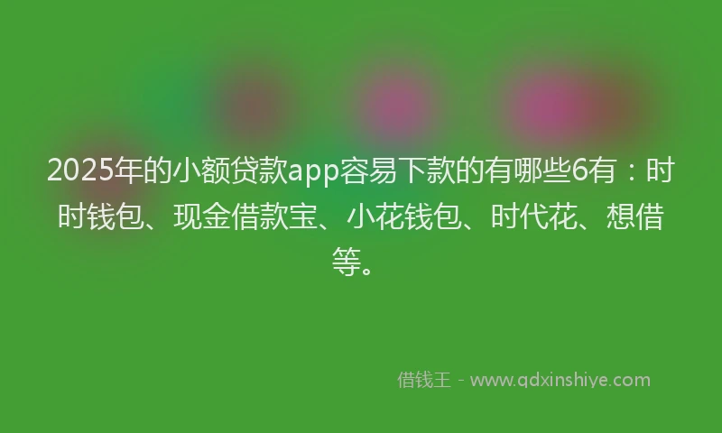 2025年的小额贷款app容易下款的有哪些6有：时时钱包、现金借款宝、小花钱包、时代花、想借等。