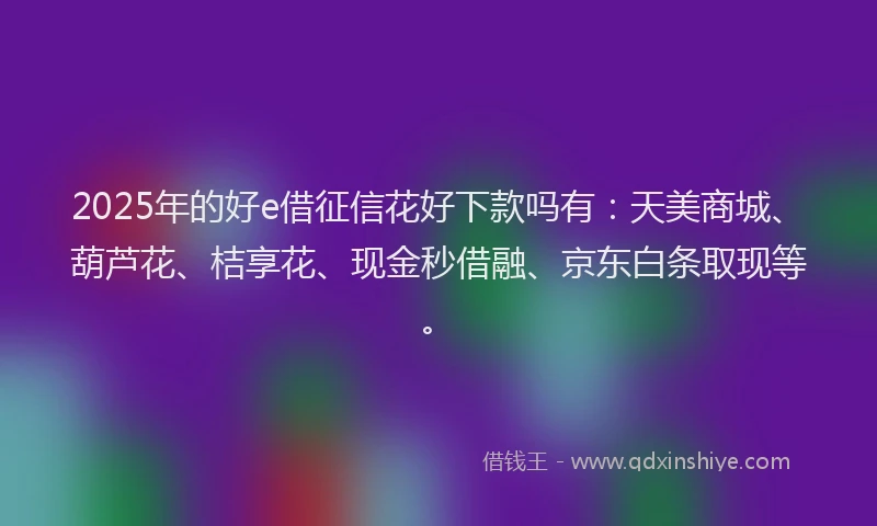 2025年的好e借征信花好下款吗有：天美商城、葫芦花、桔享花、现金秒借融、京东白条取现等。