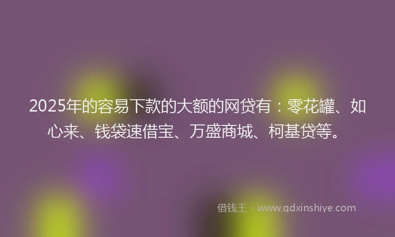 2025年的容易下款的大额的网贷有：零花罐、如心来、钱袋速借宝、万盛商城、柯基贷等。