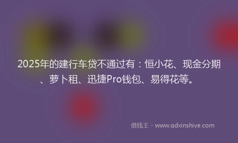2025年的建行车贷不通过有：恒小花、现金分期、萝卜租、迅捷Pro钱包、易得花等。