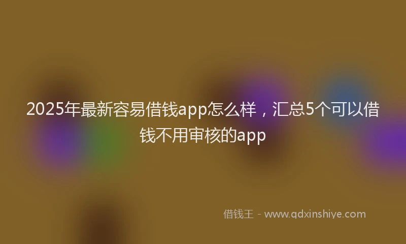 2025年最新容易借钱app怎么样，汇总5个可以借钱不用审核的app