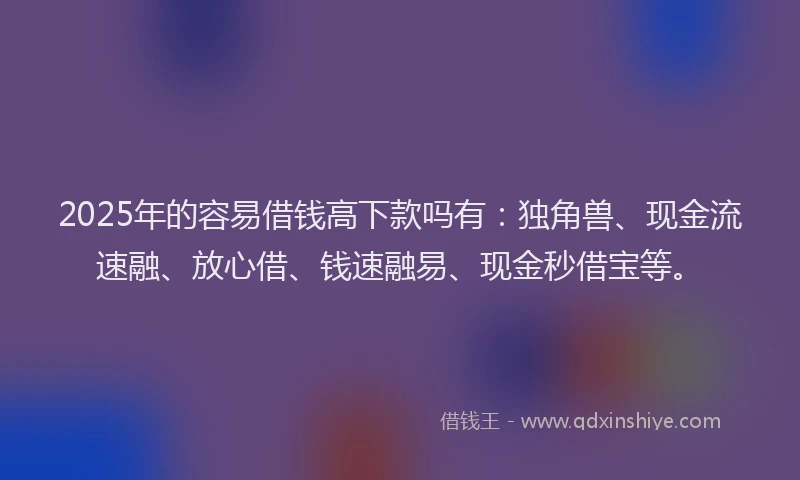 2025年的容易借钱高下款吗有：独角兽、现金流速融、放心借、钱速融易、现金秒借宝等。