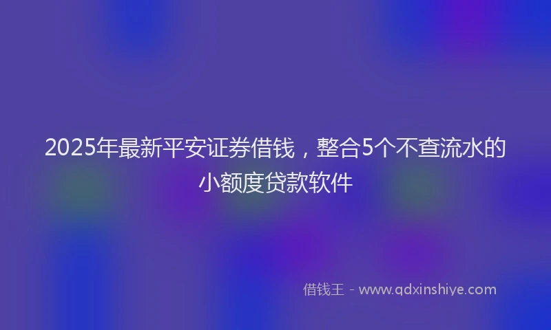 2025年最新平安证券借钱，整合5个不查流水的小额度贷款软件