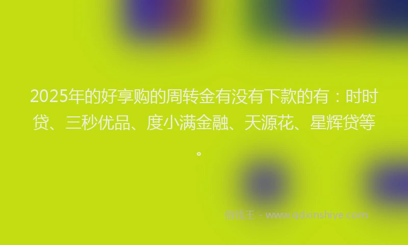 2025年的好享购的周转金有没有下款的有：时时贷、三秒优品、度小满金融、天源花、星辉贷等。