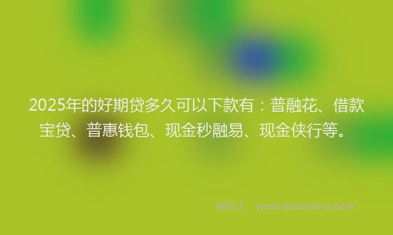 2025年的好期贷多久可以下款有：普融花、借款宝贷、普惠钱包、现金秒融易、现金侠行等。