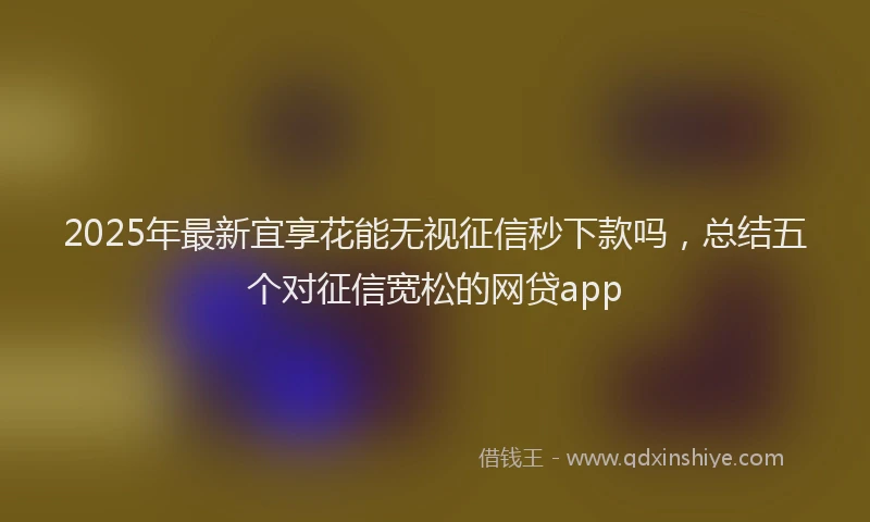 2025年最新宜享花能无视征信秒下款吗，总结五个对征信宽松的网贷app