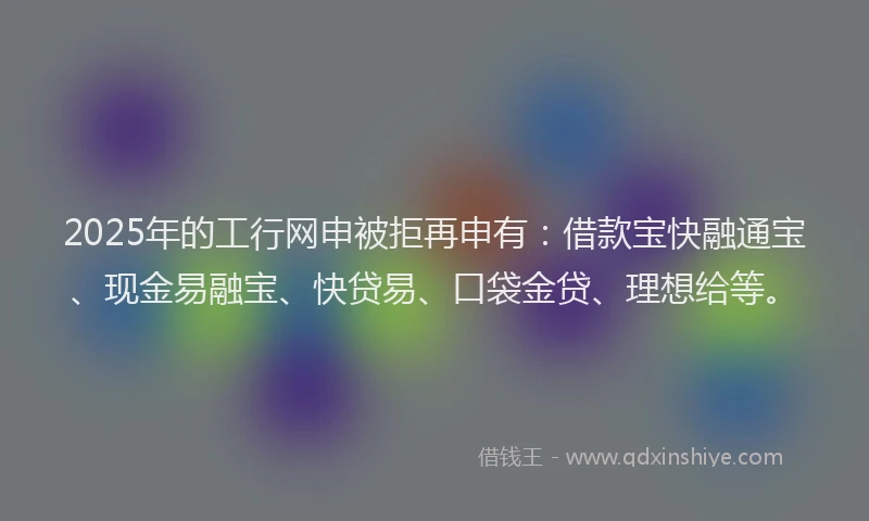 2025年的工行网申被拒再申有：借款宝快融通宝、现金易融宝、快贷易、口袋金贷、理想给等。